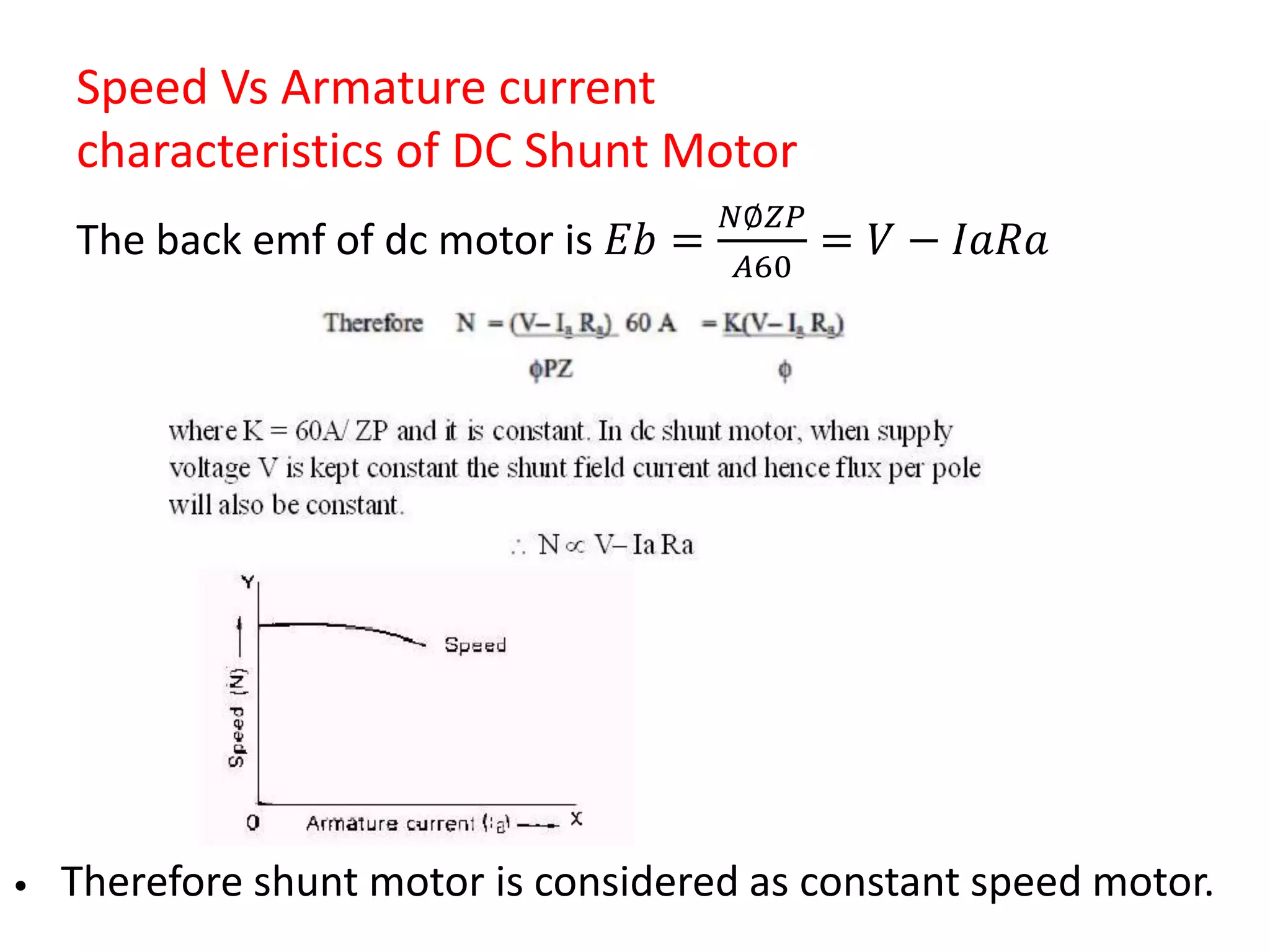 Speed Vs Armature current
characteristics of DC Shunt Motor
The back emf of dc motor is 𝐸𝑏 =
𝑁∅𝑍𝑃
𝐴60
= 𝑉 − 𝐼𝑎𝑅𝑎
• Therefore shunt motor is considered as constant speed motor.
 