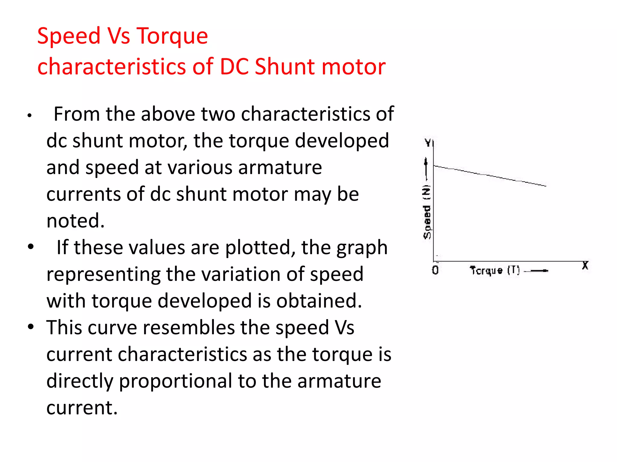 Speed Vs Torque
characteristics of DC Shunt motor
• From the above two characteristics of
dc shunt motor, the torque developed
and speed at various armature
currents of dc shunt motor may be
noted.
• If these values are plotted, the graph
representing the variation of speed
with torque developed is obtained.
• This curve resembles the speed Vs
current characteristics as the torque is
directly proportional to the armature
current.
 