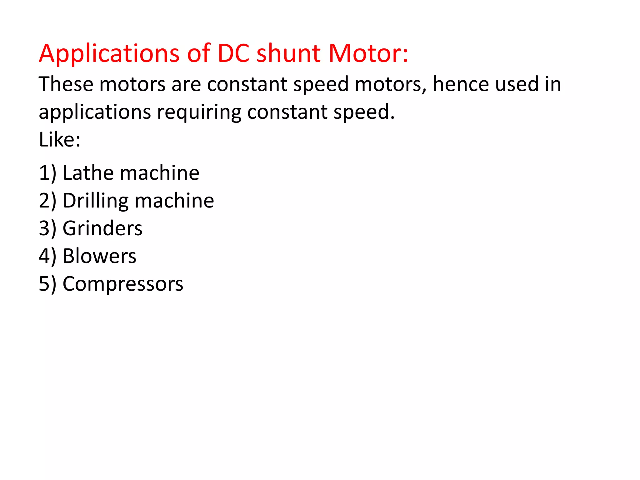 Applications of DC shunt Motor:
These motors are constant speed motors, hence used in
applications requiring constant speed.
Like:
1) Lathe machine
2) Drilling machine
3) Grinders
4) Blowers
5) Compressors
 