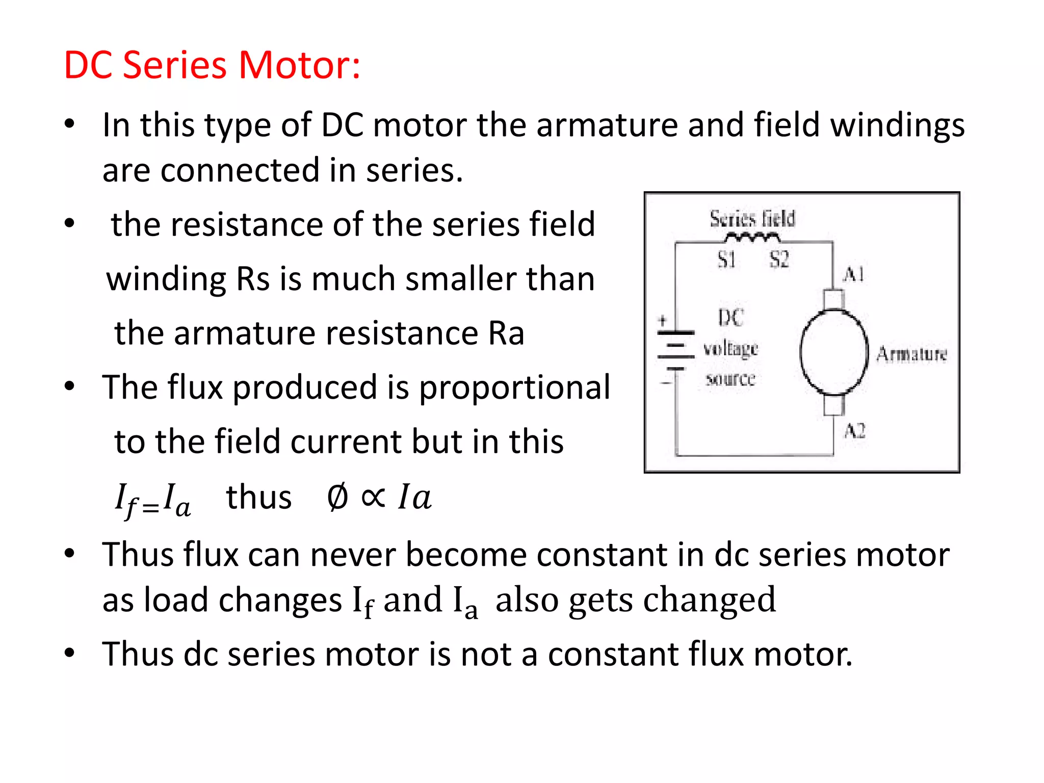 DC Series Motor:
• In this type of DC motor the armature and field windings
are connected in series.
• the resistance of the series field
winding Rs is much smaller than
the armature resistance Ra
• The flux produced is proportional
to the field current but in this
𝐼𝑓= 𝐼 𝑎 thus ∅ ∝ 𝐼𝑎
• Thus flux can never become constant in dc series motor
as load changes If and Ia also gets changed
• Thus dc series motor is not a constant flux motor.
 