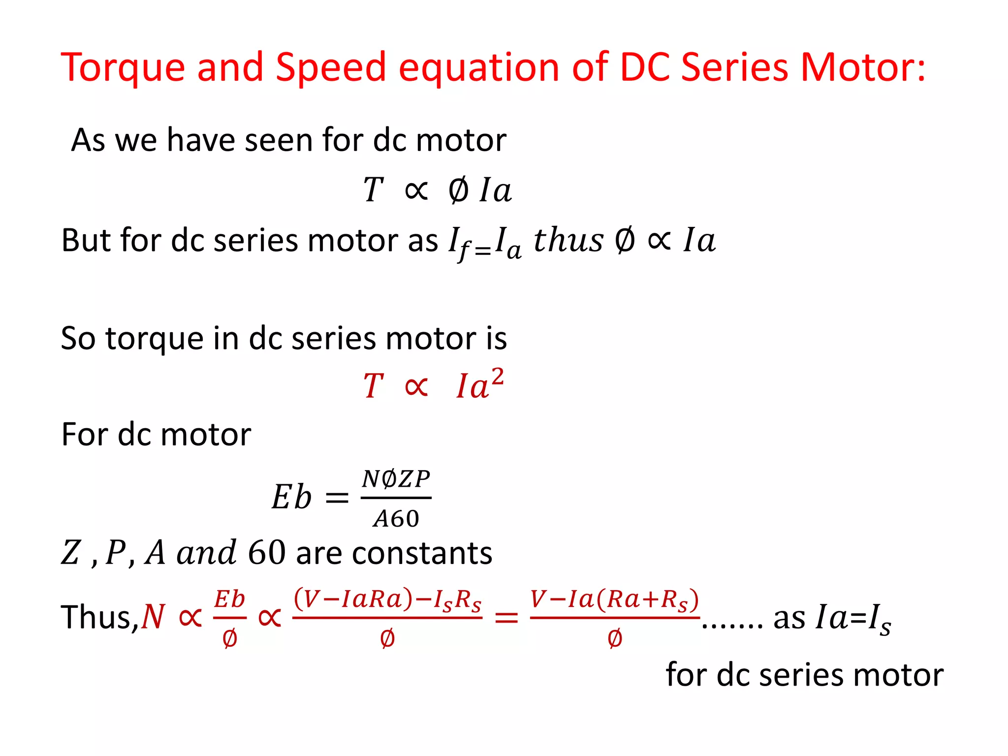Torque and Speed equation of DC Series Motor:
As we have seen for dc motor
𝑇 ∝ ∅ 𝐼𝑎
But for dc series motor as 𝐼𝑓= 𝐼 𝑎 𝑡𝑕𝑢𝑠 ∅ ∝ 𝐼𝑎
So torque in dc series motor is
𝑇 ∝ 𝐼𝑎2
For dc motor
𝐸𝑏 =
𝑁∅𝑍𝑃
𝐴60
𝑍 , 𝑃, 𝐴 𝑎𝑛𝑑 60 are constants
Thus,𝑁 ∝
𝐸𝑏
∅
∝
𝑉−𝐼𝑎𝑅𝑎 −𝐼𝑠 𝑅 𝑠
∅
=
𝑉−𝐼𝑎(𝑅𝑎+𝑅 𝑠)
∅
....... as 𝐼𝑎=𝐼𝑠
for dc series motor
 