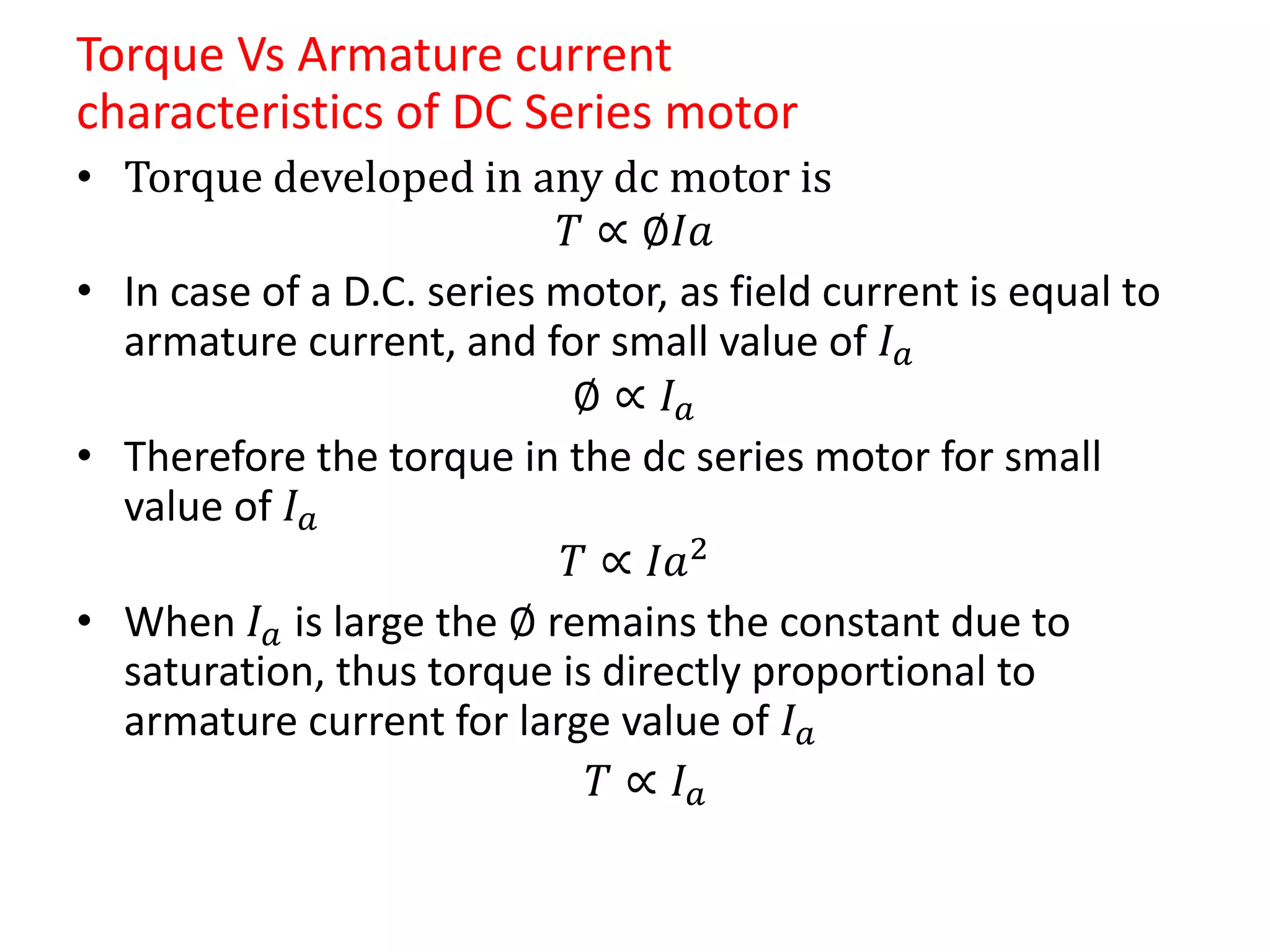 Torque Vs Armature current
characteristics of DC Series motor
• Torque developed in any dc motor is
𝑇 ∝ ∅𝐼𝑎
• In case of a D.C. series motor, as field current is equal to
armature current, and for small value of 𝐼 𝑎
∅ ∝ 𝐼 𝑎
• Therefore the torque in the dc series motor for small
value of 𝐼 𝑎
𝑇 ∝ 𝐼𝑎2
• When 𝐼 𝑎 is large the ∅ remains the constant due to
saturation, thus torque is directly proportional to
armature current for large value of 𝐼 𝑎
𝑇 ∝ 𝐼 𝑎
 