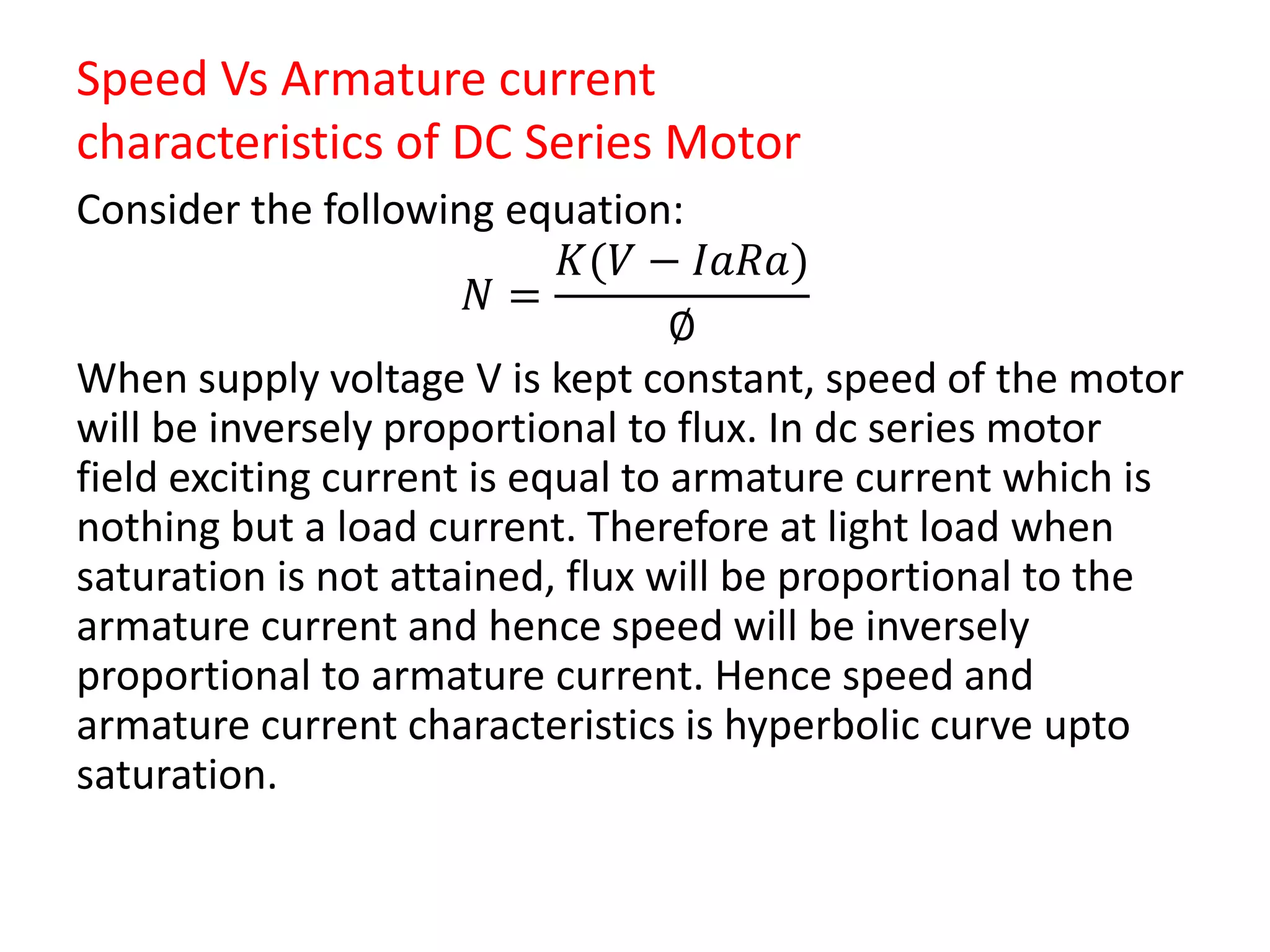 Speed Vs Armature current
characteristics of DC Series Motor
Consider the following equation:
𝑁 =
𝐾(𝑉 − 𝐼𝑎𝑅𝑎)
∅
When supply voltage V is kept constant, speed of the motor
will be inversely proportional to flux. In dc series motor
field exciting current is equal to armature current which is
nothing but a load current. Therefore at light load when
saturation is not attained, flux will be proportional to the
armature current and hence speed will be inversely
proportional to armature current. Hence speed and
armature current characteristics is hyperbolic curve upto
saturation.
 