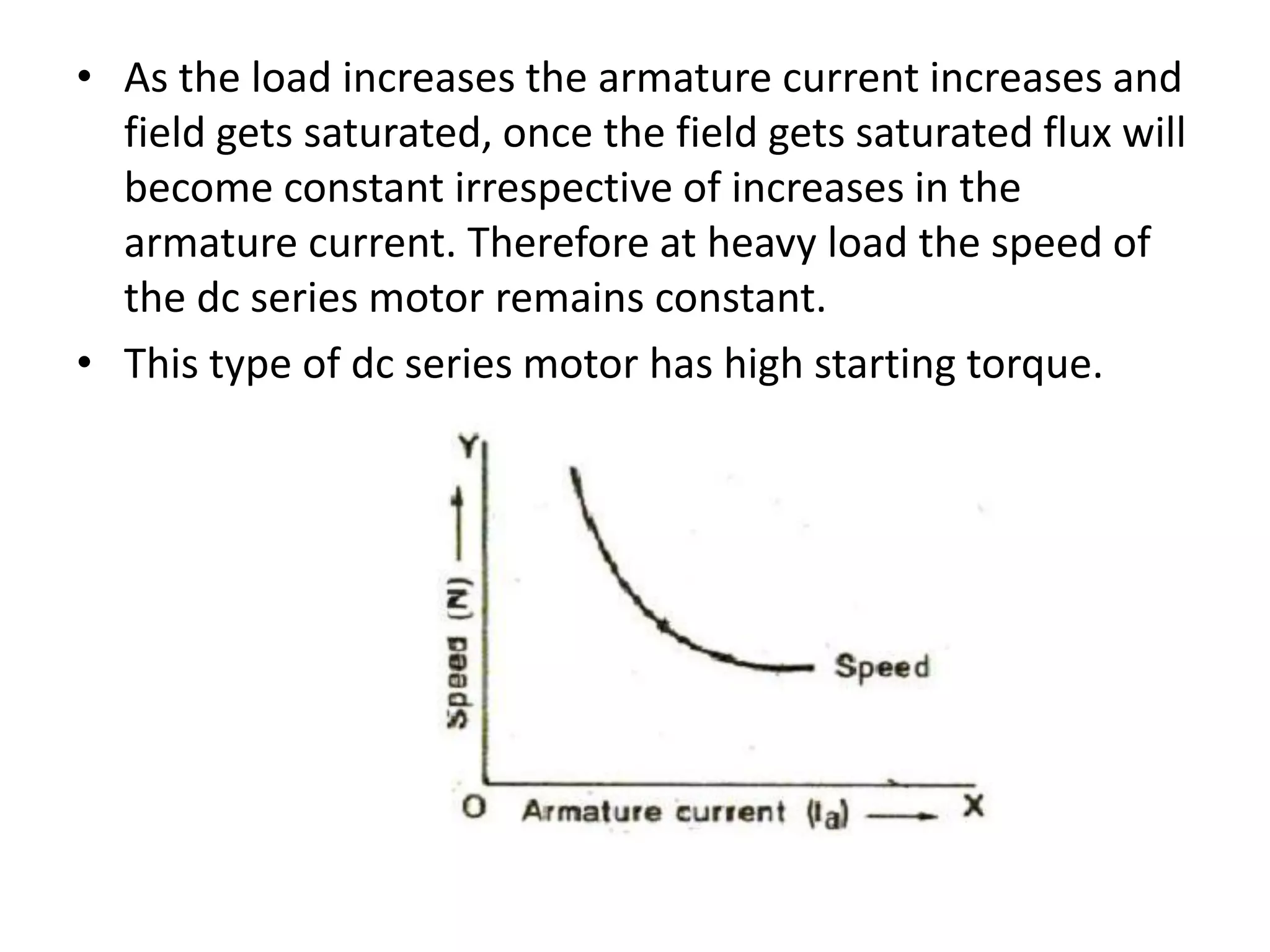 • As the load increases the armature current increases and
field gets saturated, once the field gets saturated flux will
become constant irrespective of increases in the
armature current. Therefore at heavy load the speed of
the dc series motor remains constant.
• This type of dc series motor has high starting torque.
 