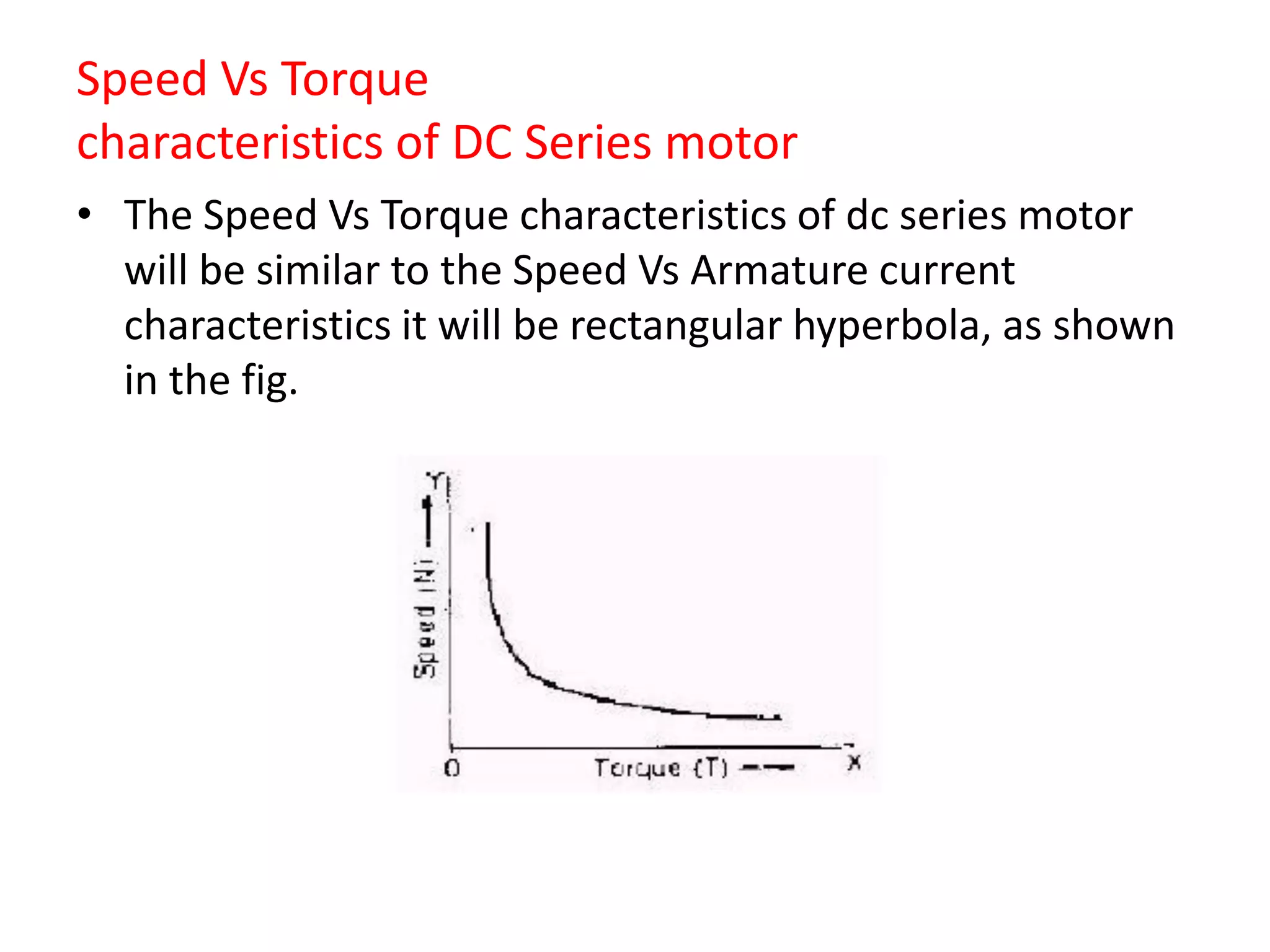 Speed Vs Torque
characteristics of DC Series motor
• The Speed Vs Torque characteristics of dc series motor
will be similar to the Speed Vs Armature current
characteristics it will be rectangular hyperbola, as shown
in the fig.
 