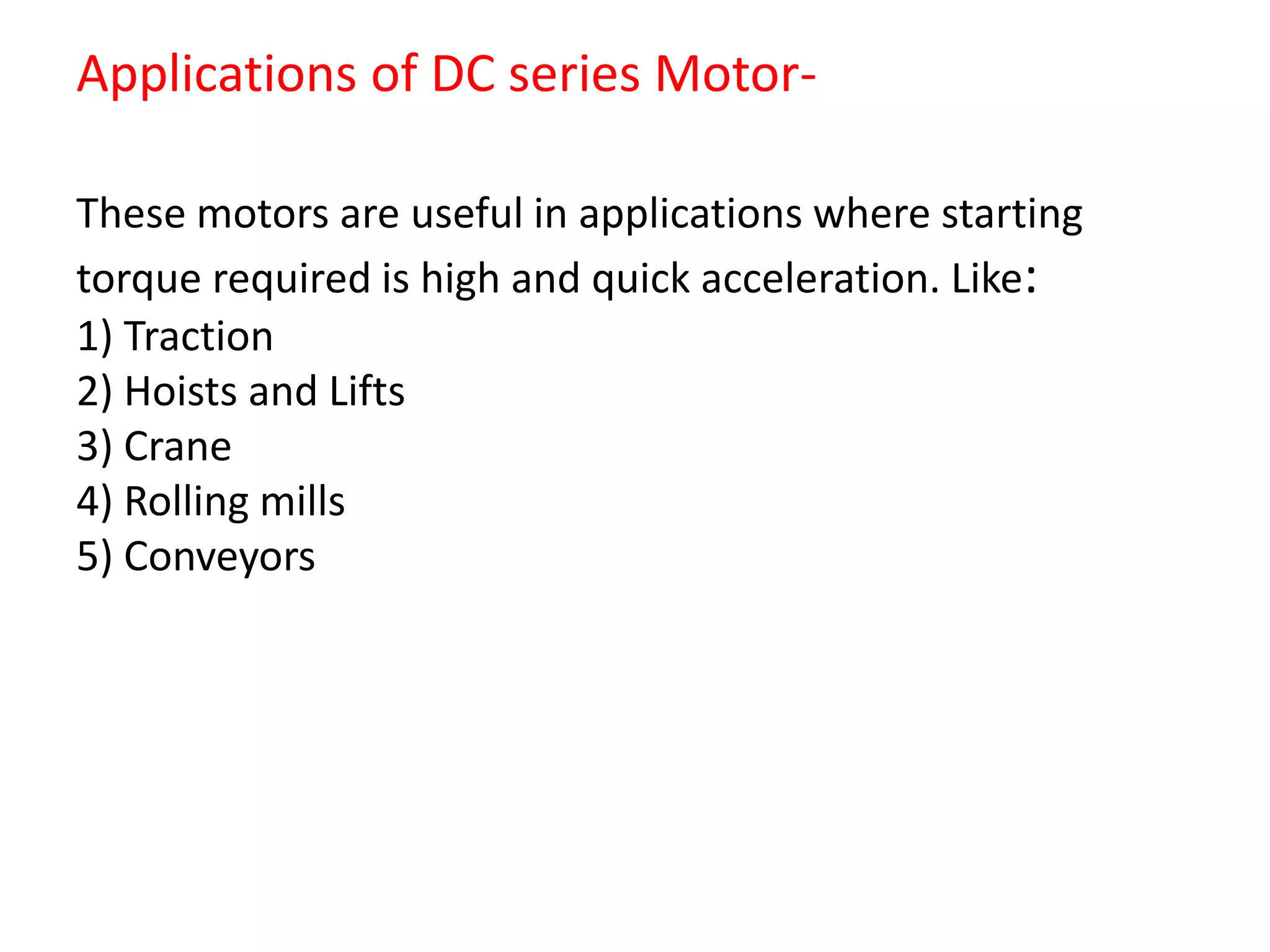 Applications of DC series Motor-
These motors are useful in applications where starting
torque required is high and quick acceleration. Like:
1) Traction
2) Hoists and Lifts
3) Crane
4) Rolling mills
5) Conveyors
 