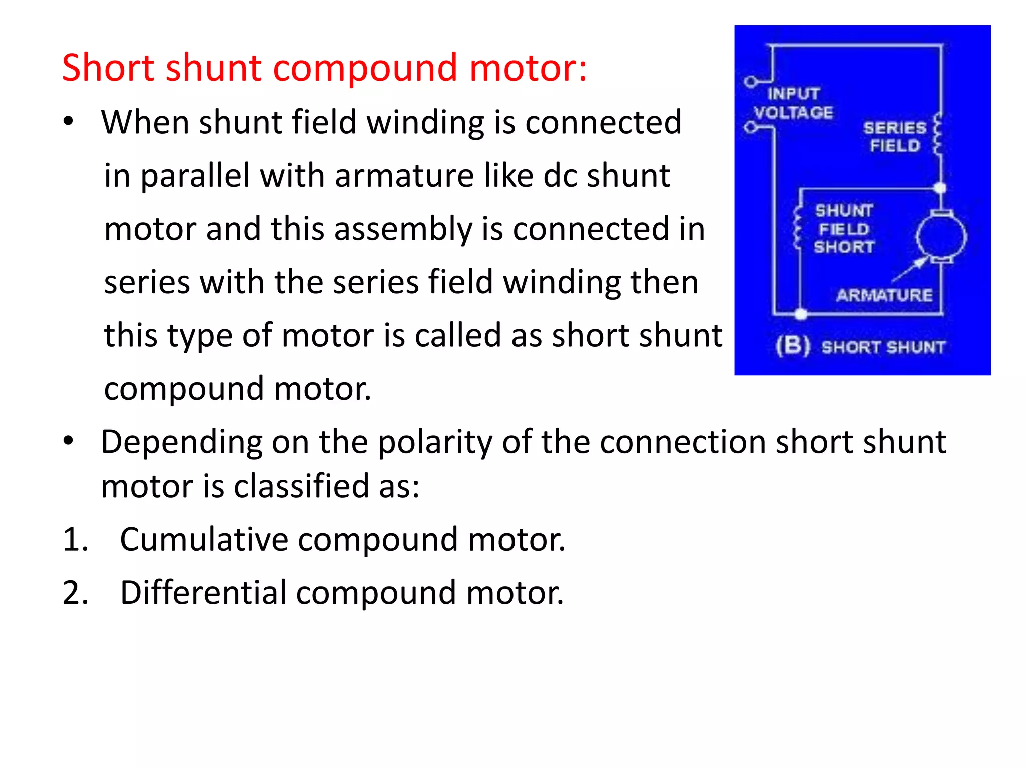 Short shunt compound motor:
• When shunt field winding is connected
in parallel with armature like dc shunt
motor and this assembly is connected in
series with the series field winding then
this type of motor is called as short shunt
compound motor.
• Depending on the polarity of the connection short shunt
motor is classified as:
1. Cumulative compound motor.
2. Differential compound motor.
 