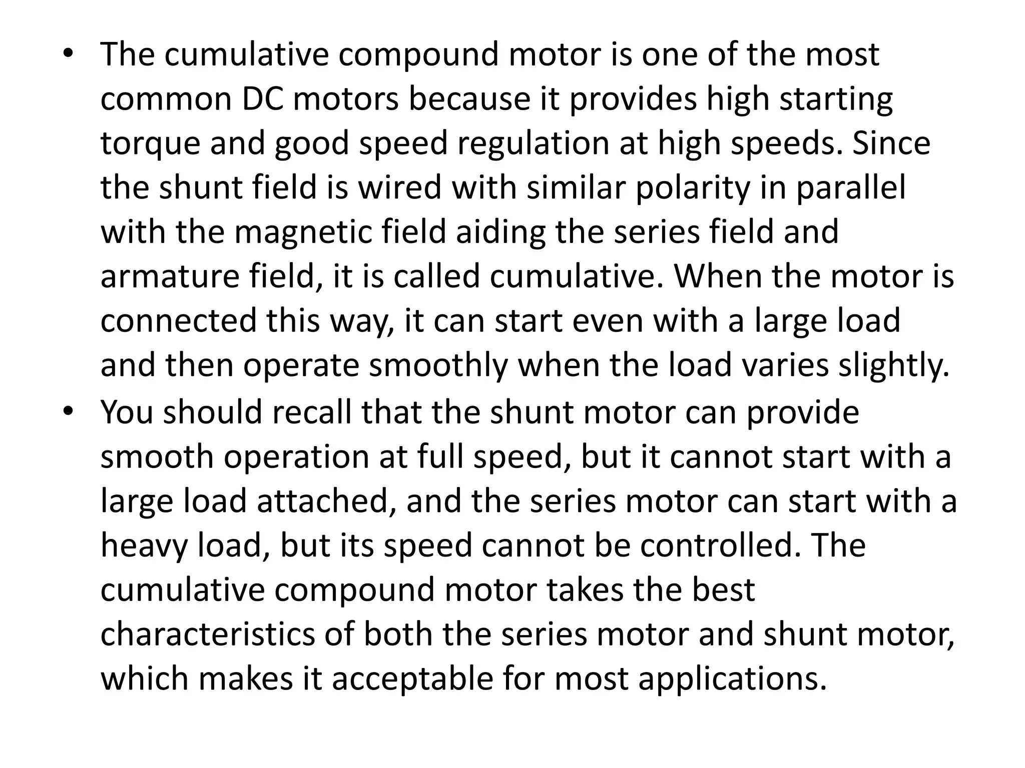 • The cumulative compound motor is one of the most
common DC motors because it provides high starting
torque and good speed regulation at high speeds. Since
the shunt field is wired with similar polarity in parallel
with the magnetic field aiding the series field and
armature field, it is called cumulative. When the motor is
connected this way, it can start even with a large load
and then operate smoothly when the load varies slightly.
• You should recall that the shunt motor can provide
smooth operation at full speed, but it cannot start with a
large load attached, and the series motor can start with a
heavy load, but its speed cannot be controlled. The
cumulative compound motor takes the best
characteristics of both the series motor and shunt motor,
which makes it acceptable for most applications.
 