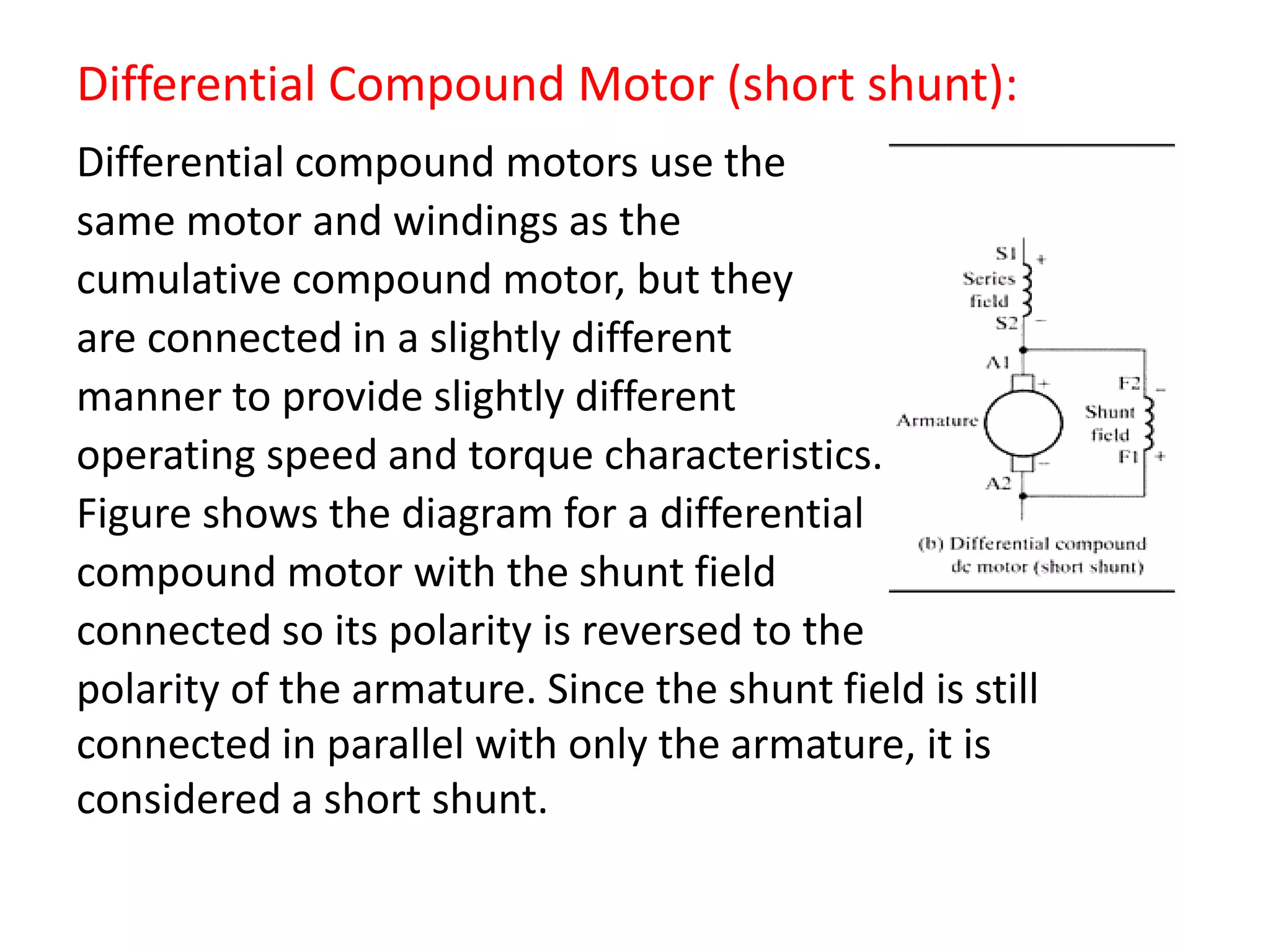 Differential Compound Motor (short shunt):
Differential compound motors use the
same motor and windings as the
cumulative compound motor, but they
are connected in a slightly different
manner to provide slightly different
operating speed and torque characteristics.
Figure shows the diagram for a differential
compound motor with the shunt field
connected so its polarity is reversed to the
polarity of the armature. Since the shunt field is still
connected in parallel with only the armature, it is
considered a short shunt.
 