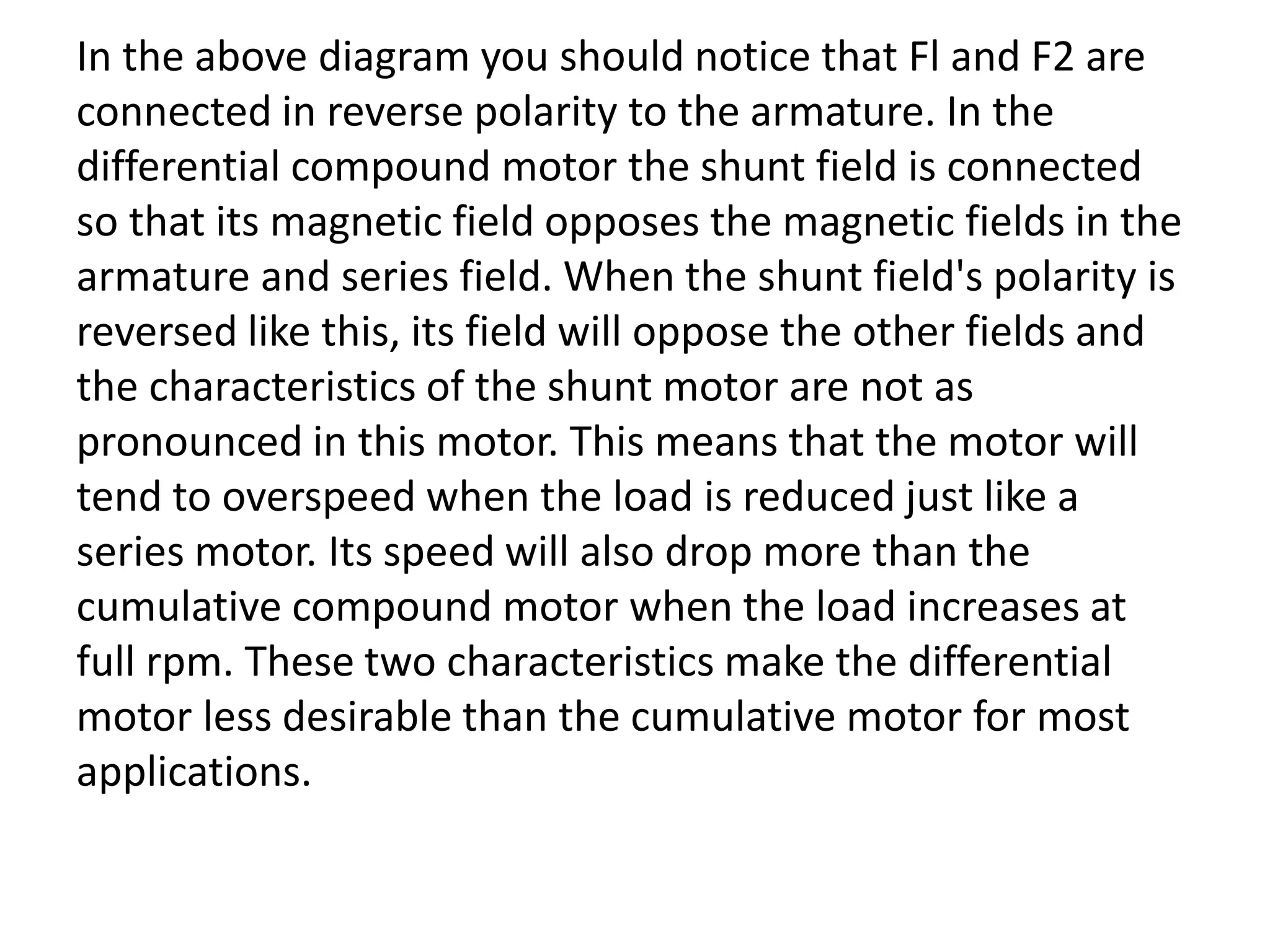 In the above diagram you should notice that Fl and F2 are
connected in reverse polarity to the armature. In the
differential compound motor the shunt field is connected
so that its magnetic field opposes the magnetic fields in the
armature and series field. When the shunt field's polarity is
reversed like this, its field will oppose the other fields and
the characteristics of the shunt motor are not as
pronounced in this motor. This means that the motor will
tend to overspeed when the load is reduced just like a
series motor. Its speed will also drop more than the
cumulative compound motor when the load increases at
full rpm. These two characteristics make the differential
motor less desirable than the cumulative motor for most
applications.
 