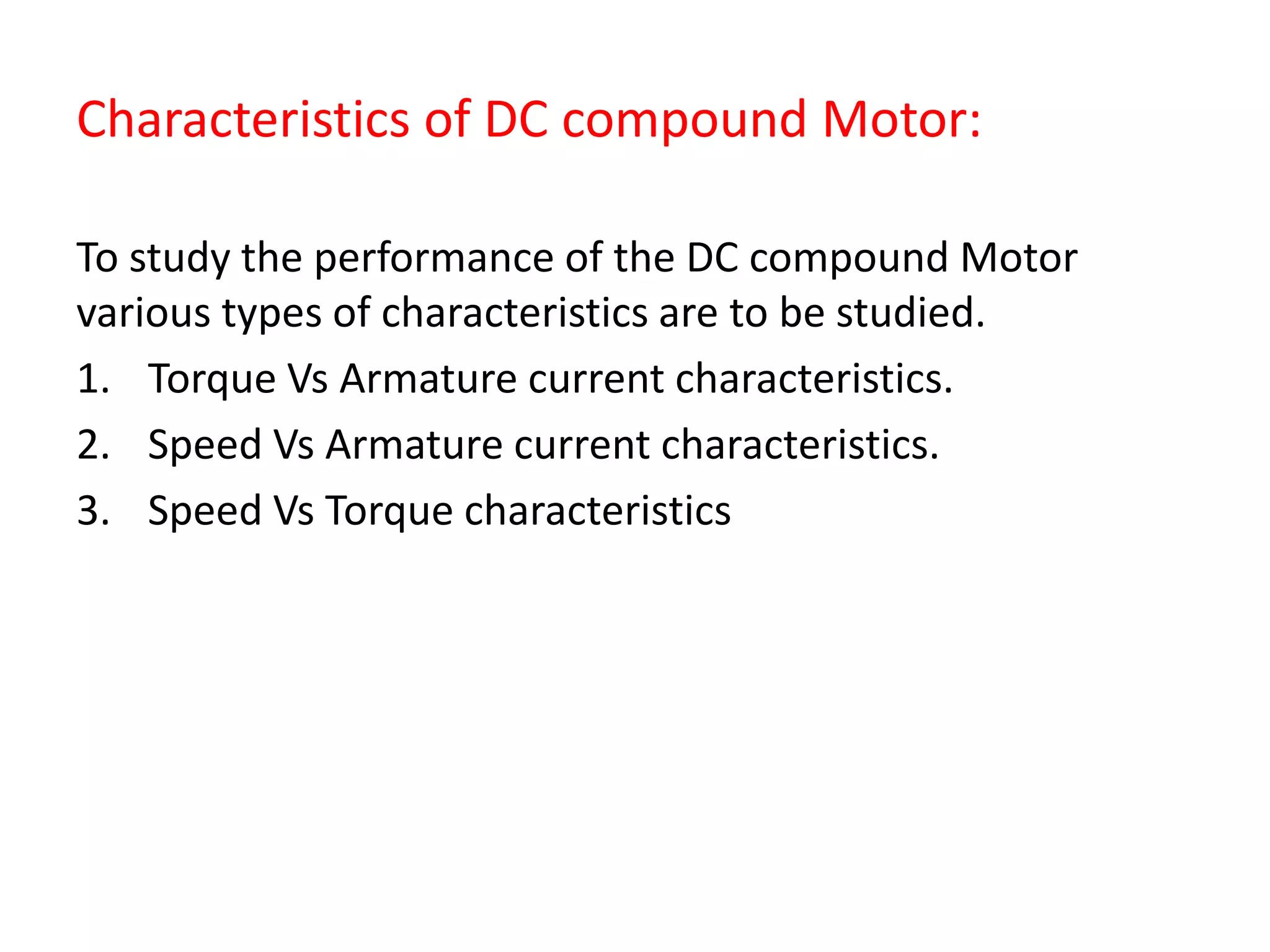 Characteristics of DC compound Motor:
To study the performance of the DC compound Motor
various types of characteristics are to be studied.
1. Torque Vs Armature current characteristics.
2. Speed Vs Armature current characteristics.
3. Speed Vs Torque characteristics
 