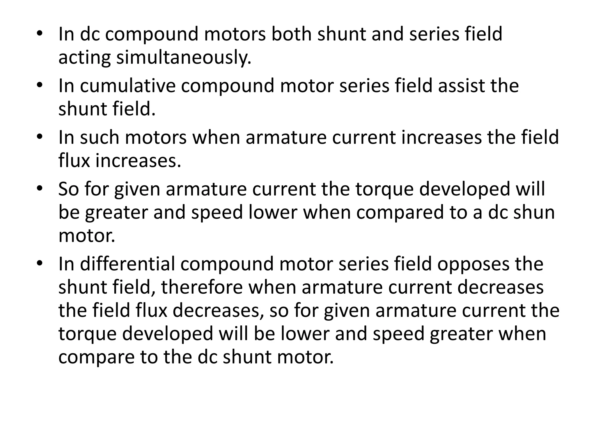 • In dc compound motors both shunt and series field
acting simultaneously.
• In cumulative compound motor series field assist the
shunt field.
• In such motors when armature current increases the field
flux increases.
• So for given armature current the torque developed will
be greater and speed lower when compared to a dc shun
motor.
• In differential compound motor series field opposes the
shunt field, therefore when armature current decreases
the field flux decreases, so for given armature current the
torque developed will be lower and speed greater when
compare to the dc shunt motor.
 