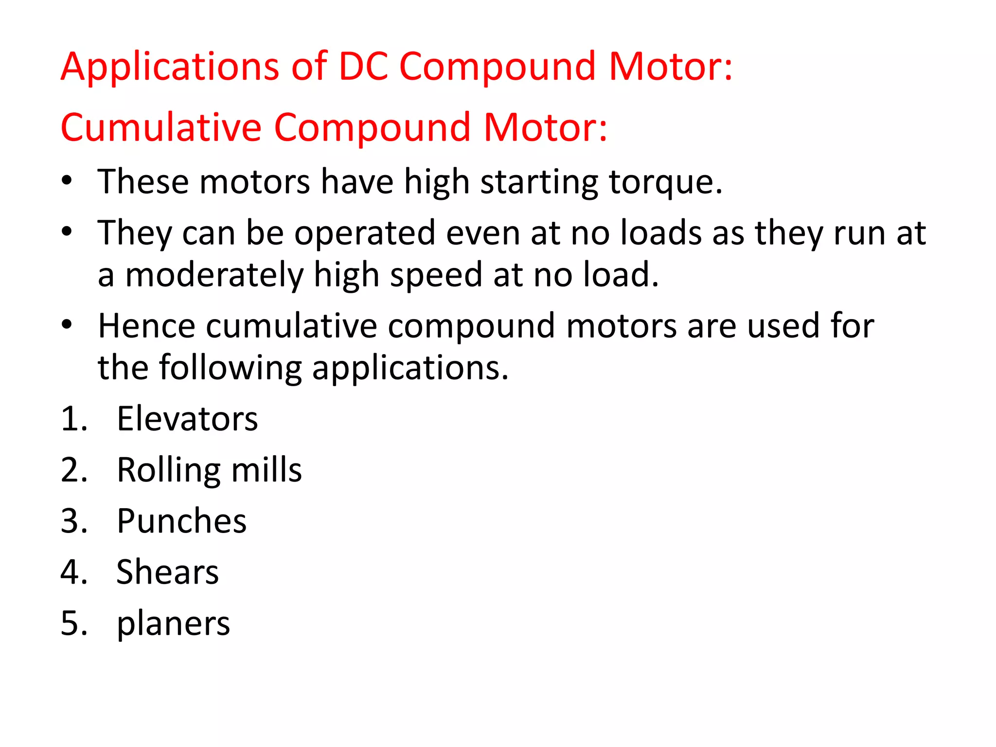 Applications of DC Compound Motor:
Cumulative Compound Motor:
• These motors have high starting torque.
• They can be operated even at no loads as they run at
a moderately high speed at no load.
• Hence cumulative compound motors are used for
the following applications.
1. Elevators
2. Rolling mills
3. Punches
4. Shears
5. planers
 