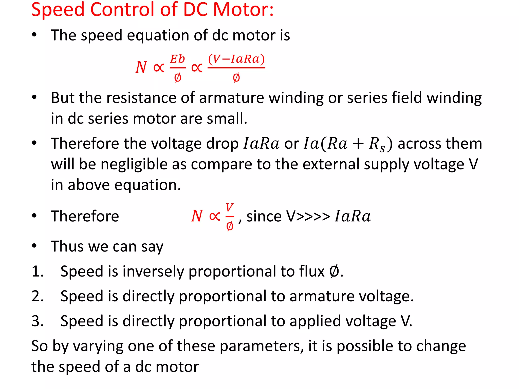 Speed Control of DC Motor:
• The speed equation of dc motor is
𝑁 ∝
𝐸𝑏
∅
∝
(𝑉−𝐼𝑎𝑅𝑎)
∅
• But the resistance of armature winding or series field winding
in dc series motor are small.
• Therefore the voltage drop 𝐼𝑎𝑅𝑎 or 𝐼𝑎(𝑅𝑎 + 𝑅 𝑠) across them
will be negligible as compare to the external supply voltage V
in above equation.
• Therefore 𝑁 ∝
𝑉
∅
, since V>>>> 𝐼𝑎𝑅𝑎
• Thus we can say
1. Speed is inversely proportional to flux ∅.
2. Speed is directly proportional to armature voltage.
3. Speed is directly proportional to applied voltage V.
So by varying one of these parameters, it is possible to change
the speed of a dc motor
 