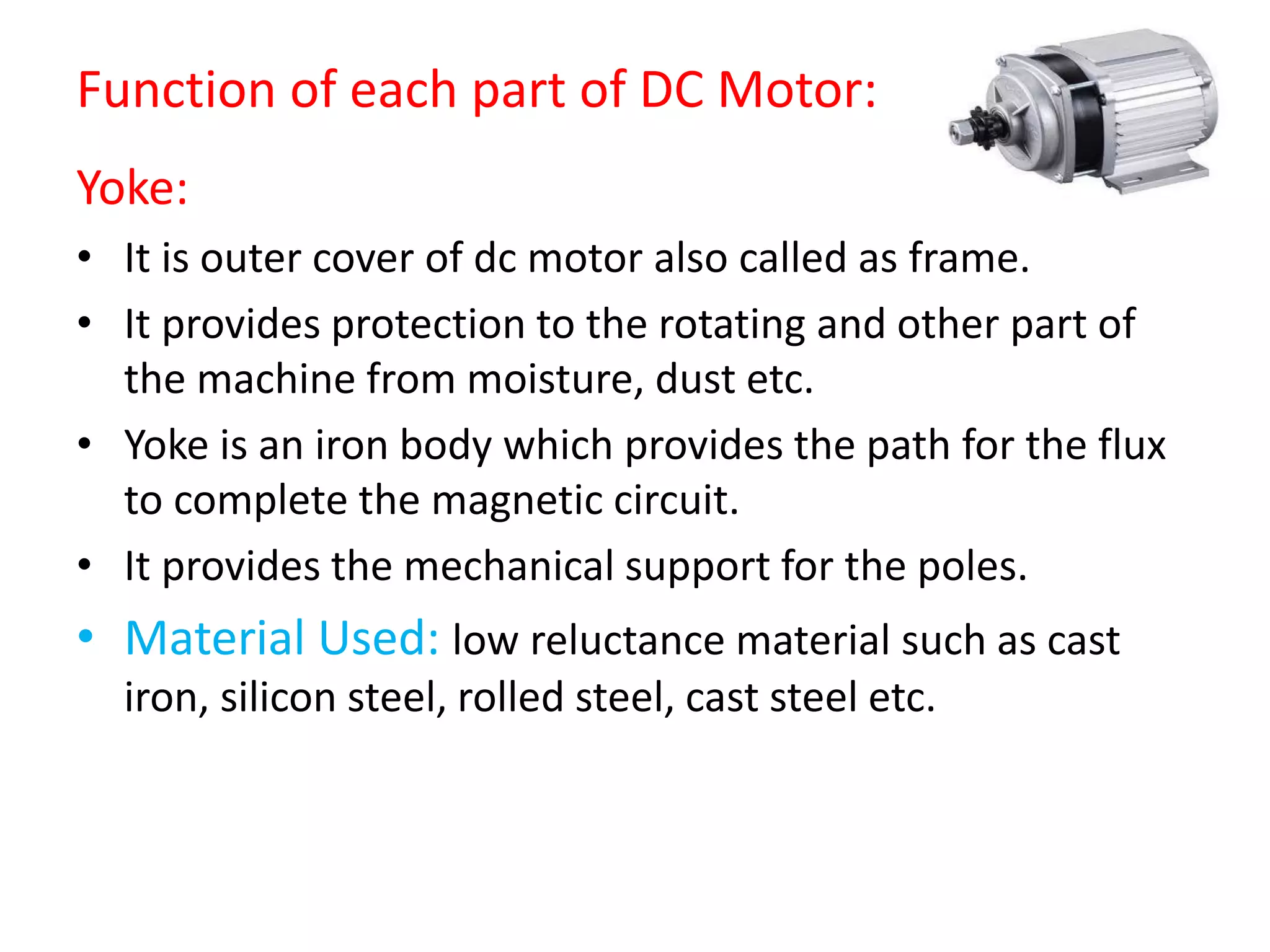 Function of each part of DC Motor:
Yoke:
• It is outer cover of dc motor also called as frame.
• It provides protection to the rotating and other part of
the machine from moisture, dust etc.
• Yoke is an iron body which provides the path for the flux
to complete the magnetic circuit.
• It provides the mechanical support for the poles.
• Material Used: low reluctance material such as cast
iron, silicon steel, rolled steel, cast steel etc.
 