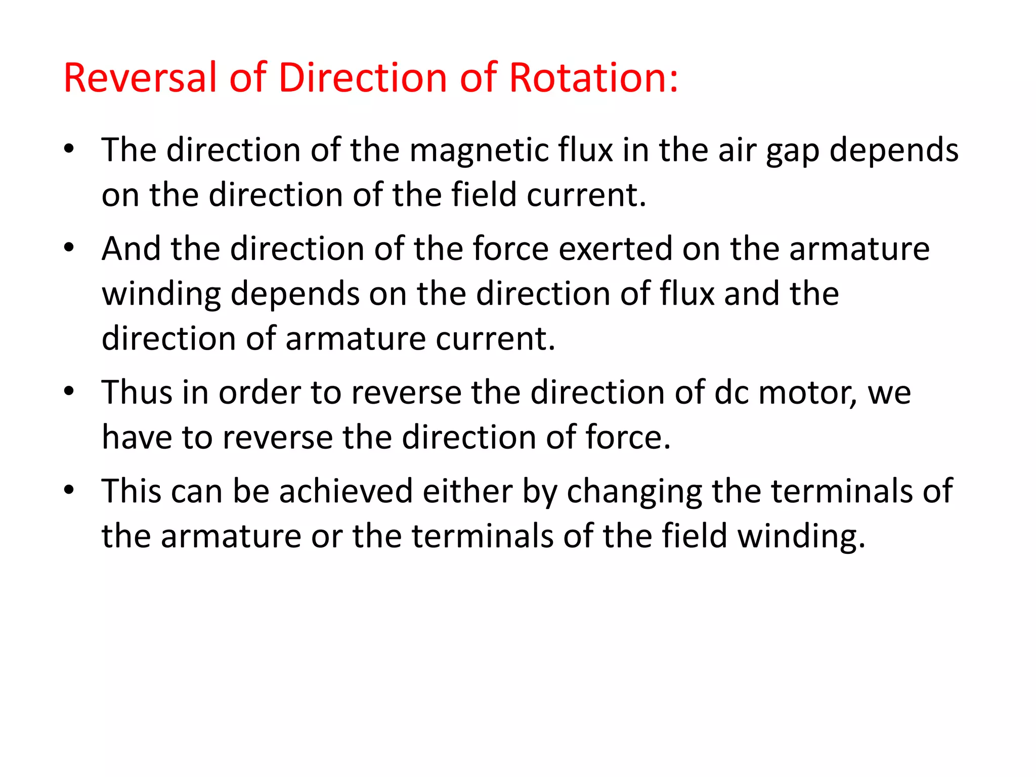 Reversal of Direction of Rotation:
• The direction of the magnetic flux in the air gap depends
on the direction of the field current.
• And the direction of the force exerted on the armature
winding depends on the direction of flux and the
direction of armature current.
• Thus in order to reverse the direction of dc motor, we
have to reverse the direction of force.
• This can be achieved either by changing the terminals of
the armature or the terminals of the field winding.
 