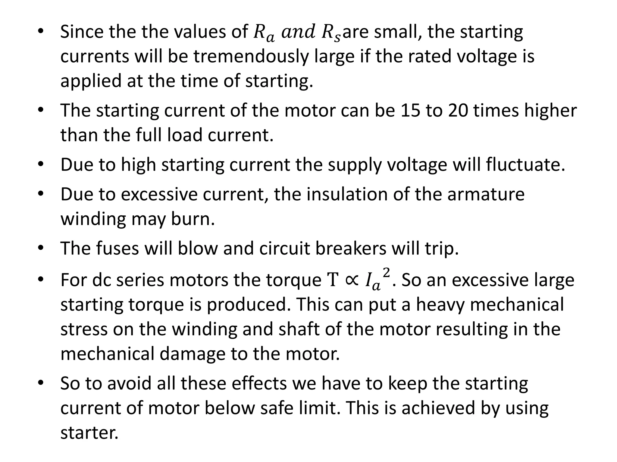 • Since the the values of 𝑅 𝑎 𝑎𝑛𝑑 𝑅 𝑠are small, the starting
currents will be tremendously large if the rated voltage is
applied at the time of starting.
• The starting current of the motor can be 15 to 20 times higher
than the full load current.
• Due to high starting current the supply voltage will fluctuate.
• Due to excessive current, the insulation of the armature
winding may burn.
• The fuses will blow and circuit breakers will trip.
• For dc series motors the torque T ∝ 𝐼 𝑎
2
. So an excessive large
starting torque is produced. This can put a heavy mechanical
stress on the winding and shaft of the motor resulting in the
mechanical damage to the motor.
• So to avoid all these effects we have to keep the starting
current of motor below safe limit. This is achieved by using
starter.
 