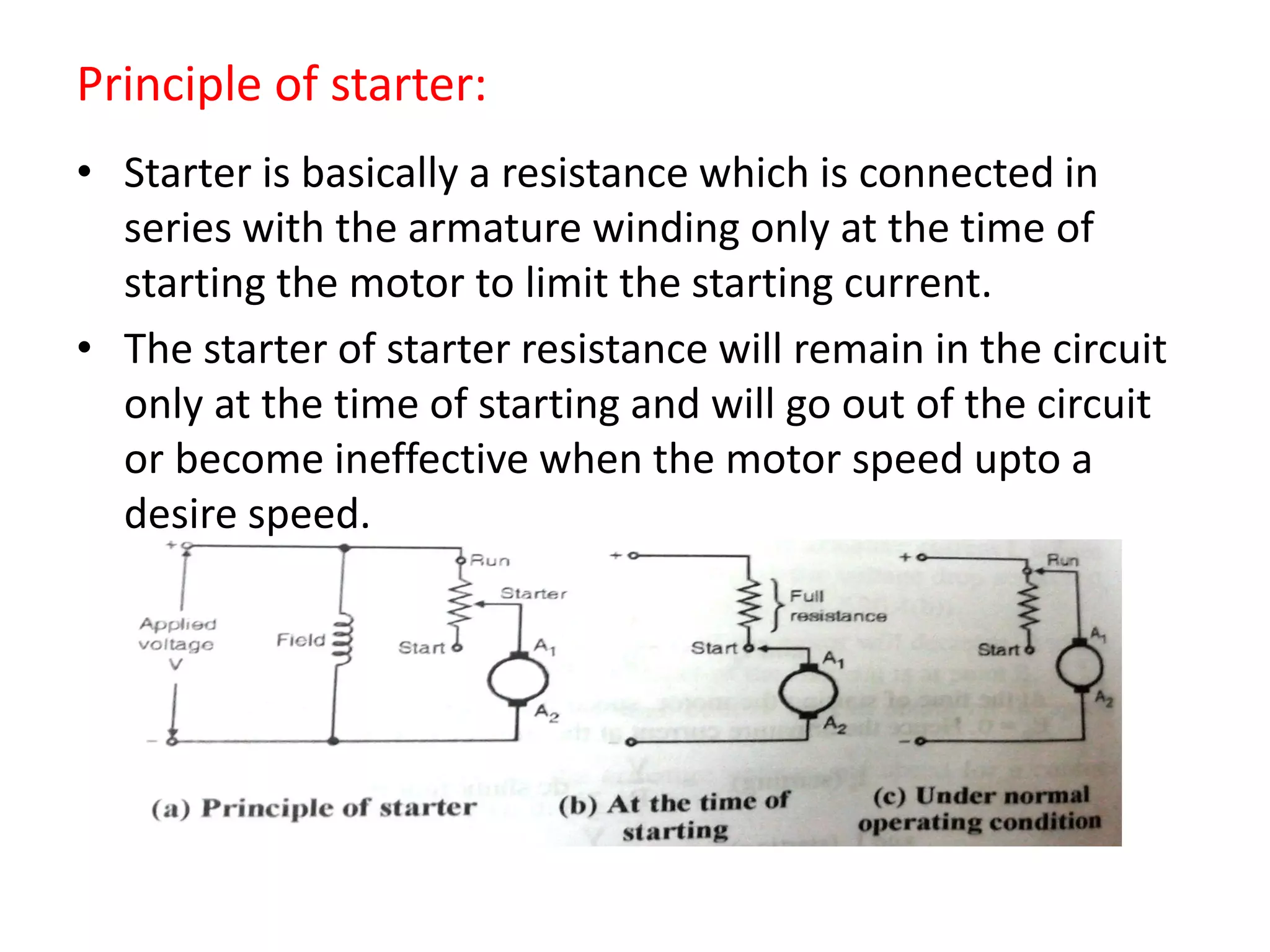 Principle of starter:
• Starter is basically a resistance which is connected in
series with the armature winding only at the time of
starting the motor to limit the starting current.
• The starter of starter resistance will remain in the circuit
only at the time of starting and will go out of the circuit
or become ineffective when the motor speed upto a
desire speed.
 