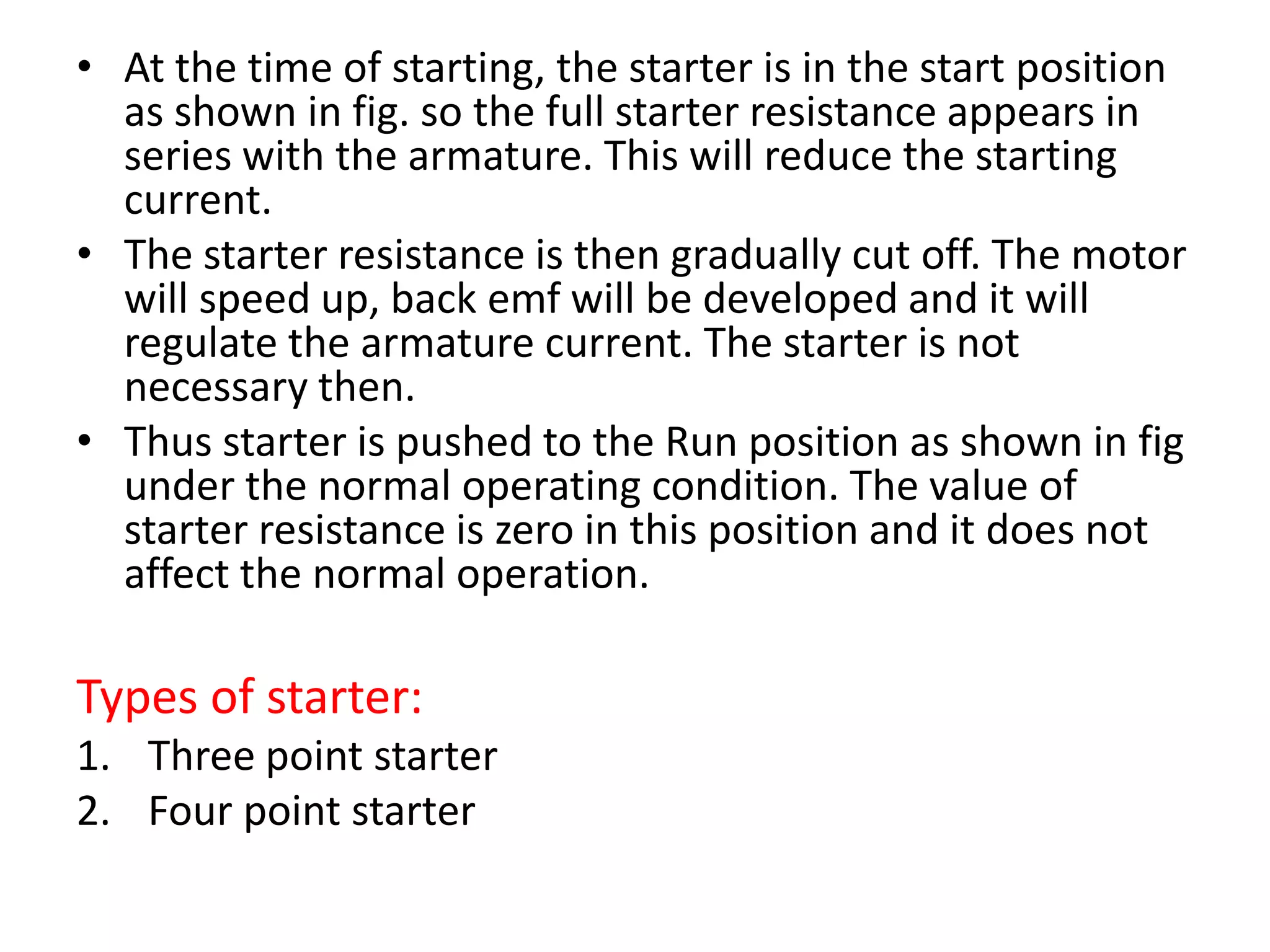 • At the time of starting, the starter is in the start position
as shown in fig. so the full starter resistance appears in
series with the armature. This will reduce the starting
current.
• The starter resistance is then gradually cut off. The motor
will speed up, back emf will be developed and it will
regulate the armature current. The starter is not
necessary then.
• Thus starter is pushed to the Run position as shown in fig
under the normal operating condition. The value of
starter resistance is zero in this position and it does not
affect the normal operation.
Types of starter:
1. Three point starter
2. Four point starter
 