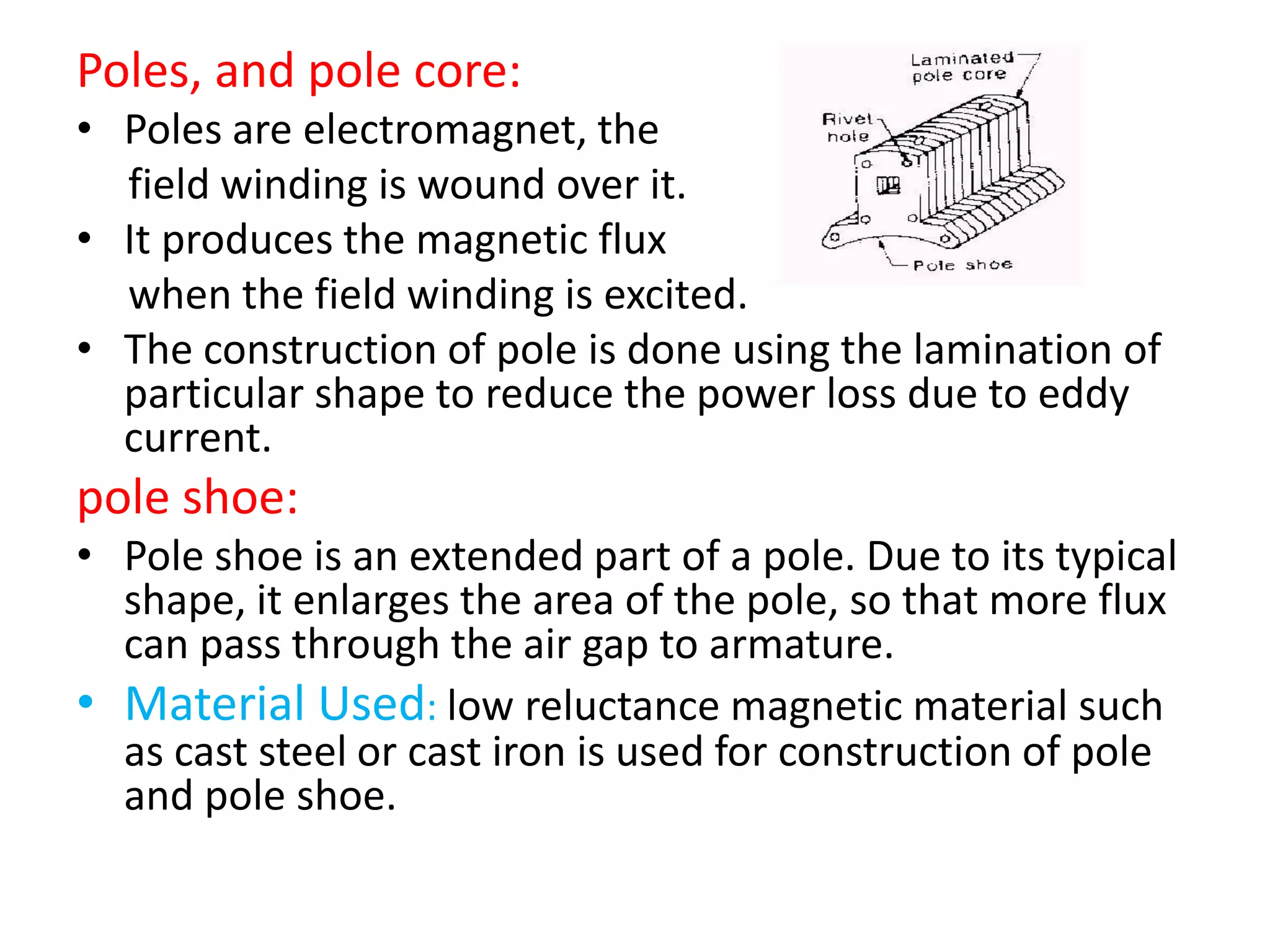 Poles, and pole core:
• Poles are electromagnet, the
field winding is wound over it.
• It produces the magnetic flux
when the field winding is excited.
• The construction of pole is done using the lamination of
particular shape to reduce the power loss due to eddy
current.
pole shoe:
• Pole shoe is an extended part of a pole. Due to its typical
shape, it enlarges the area of the pole, so that more flux
can pass through the air gap to armature.
• Material Used: low reluctance magnetic material such
as cast steel or cast iron is used for construction of pole
and pole shoe.
 