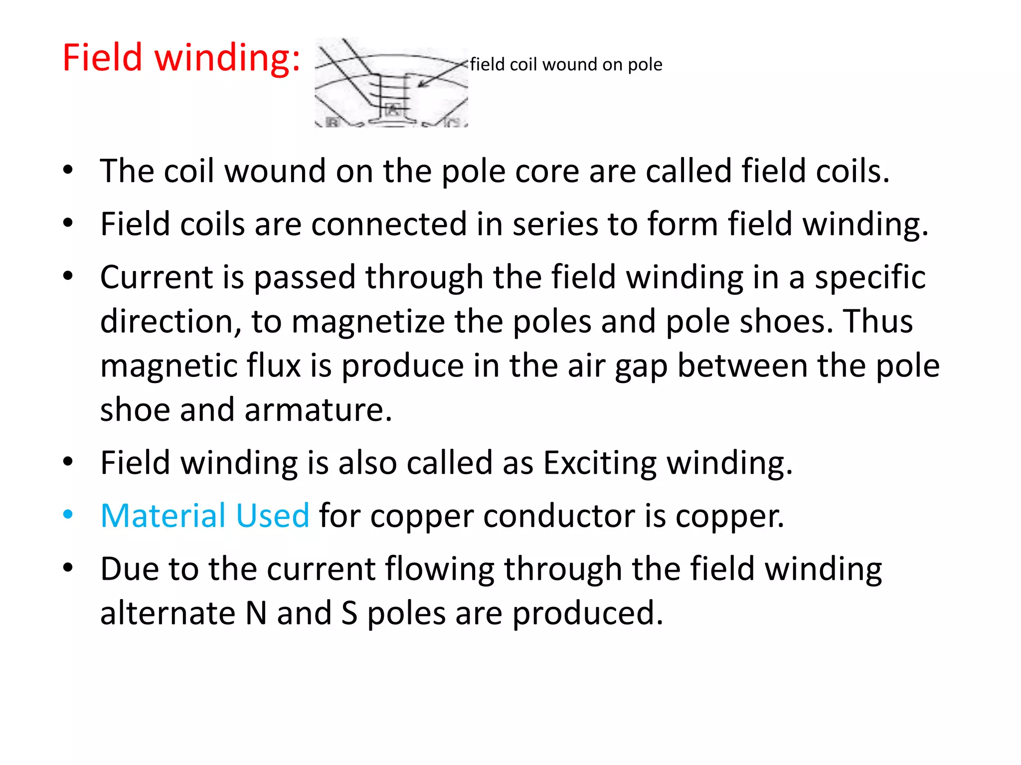 Field winding: field coil wound on pole
• The coil wound on the pole core are called field coils.
• Field coils are connected in series to form field winding.
• Current is passed through the field winding in a specific
direction, to magnetize the poles and pole shoes. Thus
magnetic flux is produce in the air gap between the pole
shoe and armature.
• Field winding is also called as Exciting winding.
• Material Used for copper conductor is copper.
• Due to the current flowing through the field winding
alternate N and S poles are produced.
 