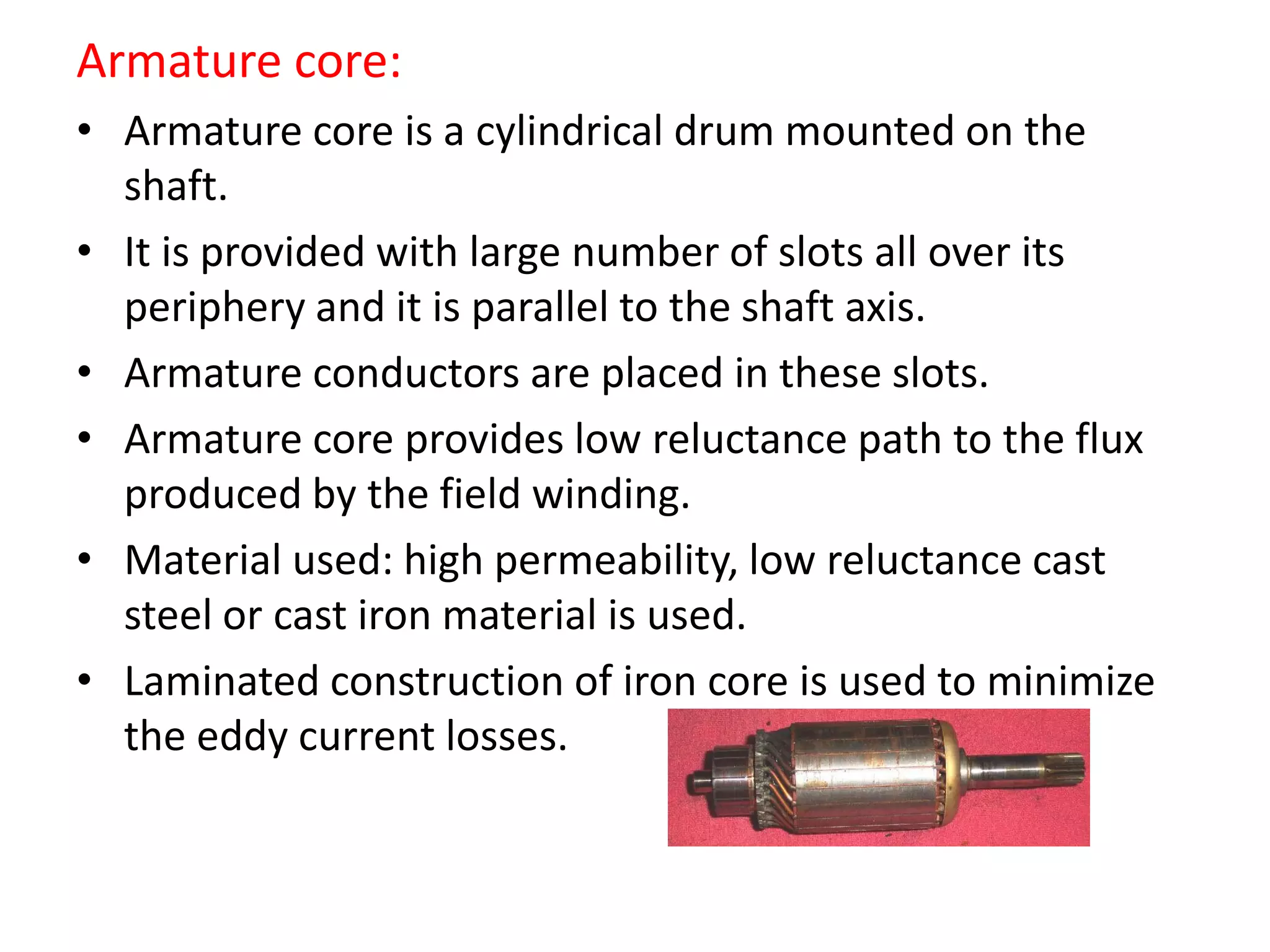 Armature core:
• Armature core is a cylindrical drum mounted on the
shaft.
• It is provided with large number of slots all over its
periphery and it is parallel to the shaft axis.
• Armature conductors are placed in these slots.
• Armature core provides low reluctance path to the flux
produced by the field winding.
• Material used: high permeability, low reluctance cast
steel or cast iron material is used.
• Laminated construction of iron core is used to minimize
the eddy current losses.
 