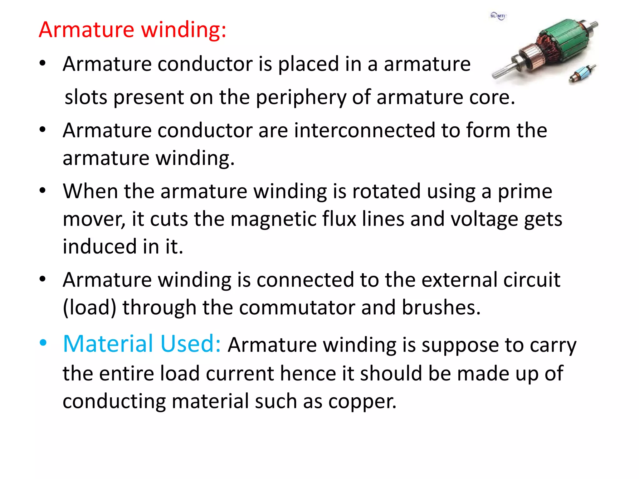 Armature winding:
• Armature conductor is placed in a armature
slots present on the periphery of armature core.
• Armature conductor are interconnected to form the
armature winding.
• When the armature winding is rotated using a prime
mover, it cuts the magnetic flux lines and voltage gets
induced in it.
• Armature winding is connected to the external circuit
(load) through the commutator and brushes.
• Material Used: Armature winding is suppose to carry
the entire load current hence it should be made up of
conducting material such as copper.
 