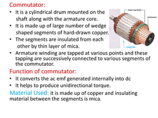Commutator:
• It is a cylindrical drum mounted on the
shaft along with the armature core.
• It is made up of large number of wedge
shaped segments of hard-drawn copper.
• The segments are insulated from each
other by thin layer of mica.
• Armature winding are tapped at various points and these
tapping are successively connected to various segments of
the commutator.
Function of commutator:
• It converts the ac emf generated internally into dc
• It helps to produce unidirectional torque.
Material Used: it is made up of copper and insulating
material between the segments is mica.
 
