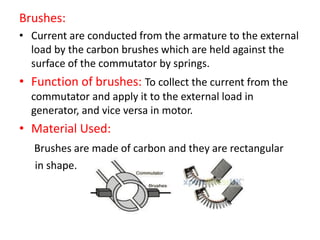 Brushes:
• Current are conducted from the armature to the external
load by the carbon brushes which are held against the
surface of the commutator by springs.
• Function of brushes: To collect the current from the
commutator and apply it to the external load in
generator, and vice versa in motor.
• Material Used:
Brushes are made of carbon and they are rectangular
in shape.
 