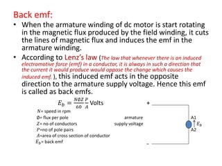 Back emf:
• When the armature winding of dc motor is start rotating
in the magnetic flux produced by the field winding, it cuts
the lines of magnetic flux and induces the emf in the
armature winding.
• According to Lenz’s law (The law that whenever there is an induced
electromotive force (emf) in a conductor, it is always in such a direction that
the current it would produce would oppose the change which causes the
induced emf. ), this induced emf acts in the opposite
direction to the armature supply voltage. Hence this emf
is called as back emfs.
𝐸 𝑏 =
𝑁∅𝑍
60
𝑃
𝐴
Volts +
𝑁= speed in rpm
∅= flux per pole armature A1
𝑍= no of conductors supply voltage 𝐸 𝑏
𝑃=no of pole pairs A2
𝐴=area of cross section of conductor
𝐸 𝑏= back emf _
 