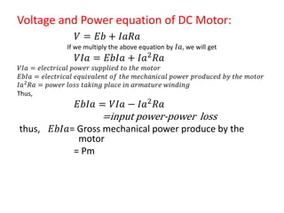 Voltage and Power equation of DC Motor:
𝑉 = 𝐸𝑏 + 𝐼𝑎𝑅𝑎
If we multiply the above equation by 𝐼𝑎, we will get
𝑉𝐼𝑎 = 𝐸𝑏𝐼𝑎 + 𝐼𝑎2 𝑅𝑎
𝑉𝐼𝑎 = 𝑒𝑙𝑒𝑐𝑡𝑟𝑖𝑐𝑎𝑙 𝑝𝑜𝑤𝑒𝑟 𝑠𝑢𝑝𝑝𝑙𝑖𝑒𝑑 𝑡𝑜 𝑡𝑕𝑒 𝑚𝑜𝑡𝑜𝑟
𝐸𝑏𝐼𝑎 = 𝑒𝑙𝑒𝑐𝑡𝑟𝑖𝑐𝑎𝑙 𝑒𝑞𝑢𝑖𝑣𝑎𝑙𝑒𝑛𝑡 𝑜𝑓 𝑡𝑕𝑒 𝑚𝑒𝑐𝑕𝑎𝑛𝑖𝑐𝑎𝑙 𝑝𝑜𝑤𝑒𝑟 𝑝𝑟𝑜𝑑𝑢𝑐𝑒𝑑 𝑏𝑦 𝑡𝑕𝑒 𝑚𝑜𝑡𝑜𝑟
𝐼𝑎2 𝑅𝑎 = 𝑝𝑜𝑤𝑒𝑟 𝑙𝑜𝑠𝑠 𝑡𝑎𝑘𝑖𝑛𝑔 𝑝𝑙𝑎𝑐𝑒 𝑖𝑛 𝑎𝑟𝑚𝑎𝑡𝑢𝑟𝑒 𝑤𝑖𝑛𝑑𝑖𝑛𝑔
Thus,
𝐸𝑏𝐼𝑎 = 𝑉𝐼𝑎 − 𝐼𝑎2
𝑅𝑎
=input power-power loss
thus, 𝐸𝑏𝐼𝑎= Gross mechanical power produce by the
motor
= Pm
 