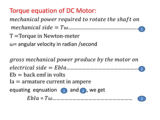 Torque equation of DC Motor:
𝑚𝑒𝑐𝑕𝑎𝑛𝑖𝑐𝑎𝑙 𝑝𝑜𝑤𝑒𝑟 𝑟𝑒𝑞𝑢𝑖𝑟𝑒𝑑 𝑡𝑜 𝑟𝑜𝑡𝑎𝑡𝑒 𝑡𝑕𝑒 𝑠𝑕𝑎𝑓𝑡 𝑜𝑛
𝑚𝑒𝑐𝑕𝑎𝑛𝑖𝑐𝑎𝑙 𝑠𝑖𝑑𝑒 = 𝑇𝜔………………………………………………
T =Torque in Newton-meter
𝜔= angular velocity in radian /second
𝑔𝑟𝑜𝑠𝑠 𝑚𝑒𝑐𝑕𝑎𝑛𝑖𝑐𝑎𝑙 𝑝𝑜𝑤𝑒𝑟 𝑝𝑟𝑜𝑑𝑢𝑐𝑒 𝑏𝑦 𝑡𝑕𝑒 𝑚𝑜𝑡𝑜𝑟 𝑜𝑛
𝑒𝑙𝑒𝑐𝑡𝑟𝑖𝑐𝑎𝑙 𝑠𝑖𝑑𝑒 = 𝐸𝑏𝐼𝑎…………………………………………………
Eb = back emf in volts
Ia = armature current in ampere
equating eqnuation and , we get
𝐸𝑏𝐼𝑎 = 𝑇𝜔……………………………………………………
2
1
3
1 2
 