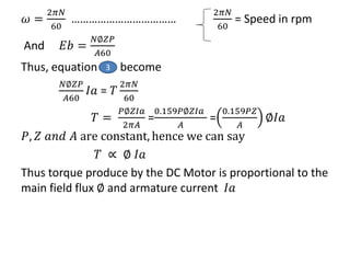 𝜔 =
2𝜋𝑁
60
………………………………
2𝜋𝑁
60
= Speed in rpm
And 𝐸𝑏 =
𝑁∅𝑍𝑃
𝐴60
Thus, equation become
𝑁∅𝑍𝑃
𝐴60
𝐼𝑎 = 𝑇
2𝜋𝑁
60
𝑇 =
𝑃∅𝑍𝐼𝑎
2𝜋𝐴
=
0.159𝑃∅𝑍𝐼𝑎
𝐴
=
0.159𝑃𝑍
𝐴
∅𝐼𝑎
𝑃, 𝑍 𝑎𝑛𝑑 𝐴 are constant, hence we can say
𝑇 ∝ ∅ 𝐼𝑎
Thus torque produce by the DC Motor is proportional to the
main field flux ∅ and armature current 𝐼𝑎
3
 