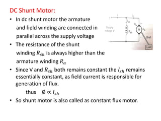 DC Shunt Motor:
• In dc shunt motor the armature
and field winding are connected in
parallel across the supply voltage
• The resistance of the shunt
winding 𝑅 𝑠𝑕 is always higher than the
armature winding 𝑅 𝑎
• Since V and 𝑅 𝑠𝑕 both remains constant the 𝐼𝑠𝑕 remains
essentially constant, as field current is responsible for
generation of flux.
thus ∅ ∝ 𝐼𝑠𝑕
• So shunt motor is also called as constant flux motor.
 