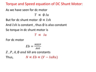 Torque and Speed equation of DC Shunt Motor:
As we have seen for dc motor
𝑇 ∝ ∅ 𝐼𝑎
But for dc shunt motor :∅ ∝ 𝐼𝑠𝑕
And 𝐼𝑠𝑕 is constant , thus ∅ is also constant
So torque in dc shunt motor is
𝑇 ∝ 𝐼𝑎
For dc motor
𝐸𝑏 =
𝑁∅𝑍𝑃
𝐴60
𝑍 , 𝑃, 𝐴, ∅ 𝑎𝑛𝑑 60 are constants
Thus, 𝑁 ∝ 𝐸𝑏 ∝ (𝑉 − 𝐼𝑎𝑅𝑎)
 