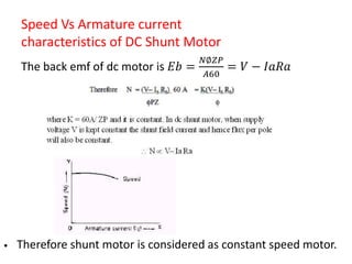 Speed Vs Armature current
characteristics of DC Shunt Motor
The back emf of dc motor is 𝐸𝑏 =
𝑁∅𝑍𝑃
𝐴60
= 𝑉 − 𝐼𝑎𝑅𝑎
• Therefore shunt motor is considered as constant speed motor.
 