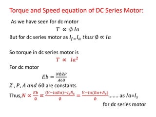 Torque and Speed equation of DC Series Motor:
As we have seen for dc motor
𝑇 ∝ ∅ 𝐼𝑎
But for dc series motor as 𝐼𝑓= 𝐼 𝑎 𝑡𝑕𝑢𝑠 ∅ ∝ 𝐼𝑎
So torque in dc series motor is
𝑇 ∝ 𝐼𝑎2
For dc motor
𝐸𝑏 =
𝑁∅𝑍𝑃
𝐴60
𝑍 , 𝑃, 𝐴 𝑎𝑛𝑑 60 are constants
Thus,𝑁 ∝
𝐸𝑏
∅
∝
𝑉−𝐼𝑎𝑅𝑎 −𝐼𝑠 𝑅 𝑠
∅
=
𝑉−𝐼𝑎(𝑅𝑎+𝑅 𝑠)
∅
....... as 𝐼𝑎=𝐼𝑠
for dc series motor
 