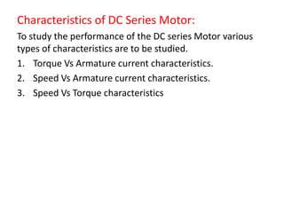 Characteristics of DC Series Motor:
To study the performance of the DC series Motor various
types of characteristics are to be studied.
1. Torque Vs Armature current characteristics.
2. Speed Vs Armature current characteristics.
3. Speed Vs Torque characteristics
 