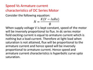 Speed Vs Armature current
characteristics of DC Series Motor
Consider the following equation:
𝑁 =
𝐾(𝑉 − 𝐼𝑎𝑅𝑎)
∅
When supply voltage V is kept constant, speed of the motor
will be inversely proportional to flux. In dc series motor
field exciting current is equal to armature current which is
nothing but a load current. Therefore at light load when
saturation is not attained, flux will be proportional to the
armature current and hence speed will be inversely
proportional to armature current. Hence speed and
armature current characteristics is hyperbolic curve upto
saturation.
 