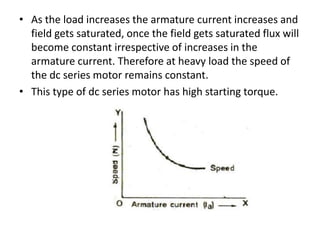 • As the load increases the armature current increases and
field gets saturated, once the field gets saturated flux will
become constant irrespective of increases in the
armature current. Therefore at heavy load the speed of
the dc series motor remains constant.
• This type of dc series motor has high starting torque.
 