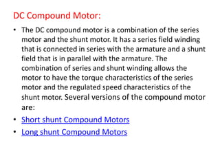 DC Compound Motor:
• The DC compound motor is a combination of the series
motor and the shunt motor. It has a series field winding
that is connected in series with the armature and a shunt
field that is in parallel with the armature. The
combination of series and shunt winding allows the
motor to have the torque characteristics of the series
motor and the regulated speed characteristics of the
shunt motor. Several versions of the compound motor
are:
• Short shunt Compound Motors
• Long shunt Compound Motors
 