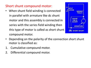 Short shunt compound motor:
• When shunt field winding is connected
in parallel with armature like dc shunt
motor and this assembly is connected in
series with the series field winding then
this type of motor is called as short shunt
compound motor.
• Depending on the polarity of the connection short shunt
motor is classified as:
1. Cumulative compound motor.
2. Differential compound motor.
 