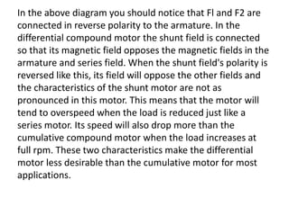 In the above diagram you should notice that Fl and F2 are
connected in reverse polarity to the armature. In the
differential compound motor the shunt field is connected
so that its magnetic field opposes the magnetic fields in the
armature and series field. When the shunt field's polarity is
reversed like this, its field will oppose the other fields and
the characteristics of the shunt motor are not as
pronounced in this motor. This means that the motor will
tend to overspeed when the load is reduced just like a
series motor. Its speed will also drop more than the
cumulative compound motor when the load increases at
full rpm. These two characteristics make the differential
motor less desirable than the cumulative motor for most
applications.
 