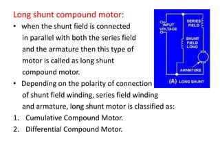Long shunt compound motor:
• when the shunt field is connected
in parallel with both the series field
and the armature then this type of
motor is called as long shunt
compound motor.
• Depending on the polarity of connection
of shunt field winding, series field winding
and armature, long shunt motor is classified as:
1. Cumulative Compound Motor.
2. Differential Compound Motor.
 