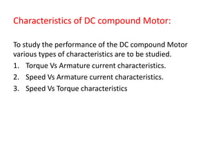Characteristics of DC compound Motor:
To study the performance of the DC compound Motor
various types of characteristics are to be studied.
1. Torque Vs Armature current characteristics.
2. Speed Vs Armature current characteristics.
3. Speed Vs Torque characteristics
 