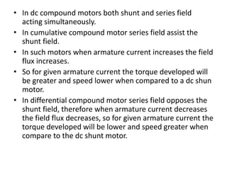 • In dc compound motors both shunt and series field
acting simultaneously.
• In cumulative compound motor series field assist the
shunt field.
• In such motors when armature current increases the field
flux increases.
• So for given armature current the torque developed will
be greater and speed lower when compared to a dc shun
motor.
• In differential compound motor series field opposes the
shunt field, therefore when armature current decreases
the field flux decreases, so for given armature current the
torque developed will be lower and speed greater when
compare to the dc shunt motor.
 