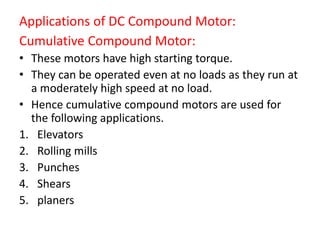 Applications of DC Compound Motor:
Cumulative Compound Motor:
• These motors have high starting torque.
• They can be operated even at no loads as they run at
a moderately high speed at no load.
• Hence cumulative compound motors are used for
the following applications.
1. Elevators
2. Rolling mills
3. Punches
4. Shears
5. planers
 
