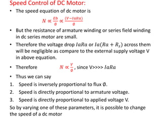 Speed Control of DC Motor:
• The speed equation of dc motor is
𝑁 ∝
𝐸𝑏
∅
∝
(𝑉−𝐼𝑎𝑅𝑎)
∅
• But the resistance of armature winding or series field winding
in dc series motor are small.
• Therefore the voltage drop 𝐼𝑎𝑅𝑎 or 𝐼𝑎(𝑅𝑎 + 𝑅 𝑠) across them
will be negligible as compare to the external supply voltage V
in above equation.
• Therefore 𝑁 ∝
𝑉
∅
, since V>>>> 𝐼𝑎𝑅𝑎
• Thus we can say
1. Speed is inversely proportional to flux ∅.
2. Speed is directly proportional to armature voltage.
3. Speed is directly proportional to applied voltage V.
So by varying one of these parameters, it is possible to change
the speed of a dc motor
 