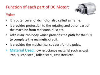 Function of each part of DC Motor:
Yoke:
• It is outer cover of dc motor also called as frame.
• It provides protection to the rotating and other part of
the machine from moisture, dust etc.
• Yoke is an iron body which provides the path for the flux
to complete the magnetic circuit.
• It provides the mechanical support for the poles.
• Material Used: low reluctance material such as cast
iron, silicon steel, rolled steel, cast steel etc.
 