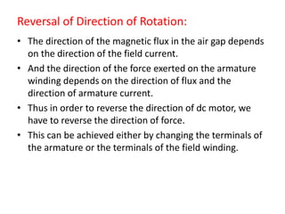 Reversal of Direction of Rotation:
• The direction of the magnetic flux in the air gap depends
on the direction of the field current.
• And the direction of the force exerted on the armature
winding depends on the direction of flux and the
direction of armature current.
• Thus in order to reverse the direction of dc motor, we
have to reverse the direction of force.
• This can be achieved either by changing the terminals of
the armature or the terminals of the field winding.
 